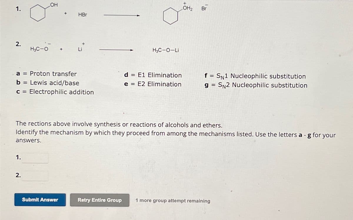 1.
OH
HBr
2.
H3C-O
+
H3C-O-Li
LOH2
Br
a = Proton transfer
b = Lewis acid/base
d
= E1 Elimination
e = E2 Elimination
f = SN1 Nucleophilic substitution
g= SN2 Nucleophilic substitution
C = Electrophilic addition
The rections above involve synthesis or reactions of alcohols and ethers.
Identify the mechanism by which they proceed from among the mechanisms listed. Use the letters a -g for your
answers.
1.
2.
Submit Answer
Retry Entire Group
1 more group attempt remaining