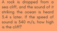 A rock is dropped from a
sea cliff, and the sound of it
striking the ocean is heard
3.4 s later. If the speed of
sound is 340 m/s, how high
is the cliff?
