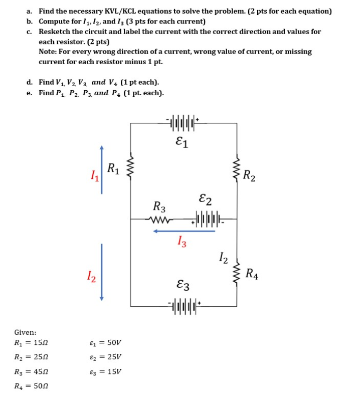 a. Find the necessary KVL/KCL equations to solve the problem. (2 pts for each equation)
b. Compute for 11, 12, and 13 (3 pts for each current)
c. Resketch the circuit and label the current with the correct direction and values for
each resistor. (2 pts)
Note: For every wrong direction of a current, wrong value of current, or missing
current for each resistor minus 1 pt.
d. Find V₁, V₂, V3, and V4 (1 pt each).
e. Find P₁, P2, P3, and P4 (1 pt. each).
Given:
R₁ = 150
R₂ = 250
R32
= 45.0
R4 = 50.0
7
12
R₁
&1 = 50V
€2
= 25V
83= 15V
www
R3
www
E1
13
E3
E2
12
ww
R₂
R4