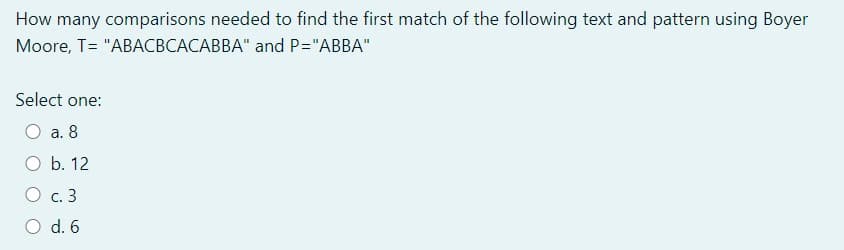 How many comparisons needed to find the first match of the following text and pattern using Boyer
Moore, T= "ABACBCACABBA" and P="ABBA"
Select one:
O a. 8
O b. 12
O c. 3
O d. 6
