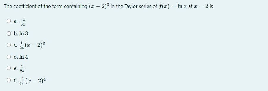 The coefficient of the term containing (x – 2)3 in the Taylor series of f(x) = In x at a = 2 is
а.
64
O b. In 3
O C.
24
(x- 2)3
O d. In 4
O e.
е.
24
O f. (x – 2)*
