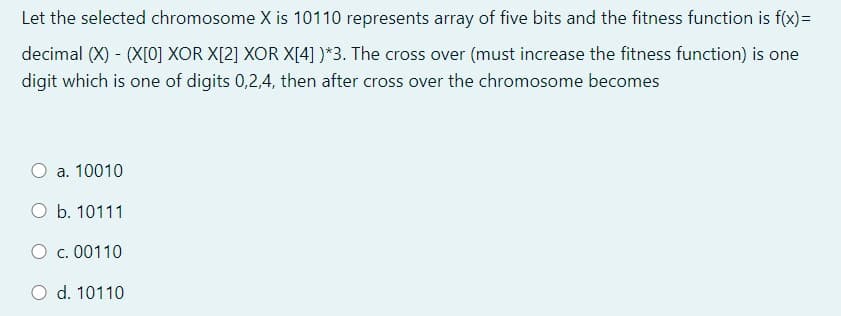 Let the selected chromosome X is 10110 represents array of five bits and the fitness function is f(x)=
decimal (X) - (X[0] XOR X[2] XOR X[4] )*3. The cross over (must increase the fitness function) is one
digit which is one of digits 0,2,4, then after cross over the chromosome becomes
a. 10010
O b. 10111
O c. 00110
O d. 10110
