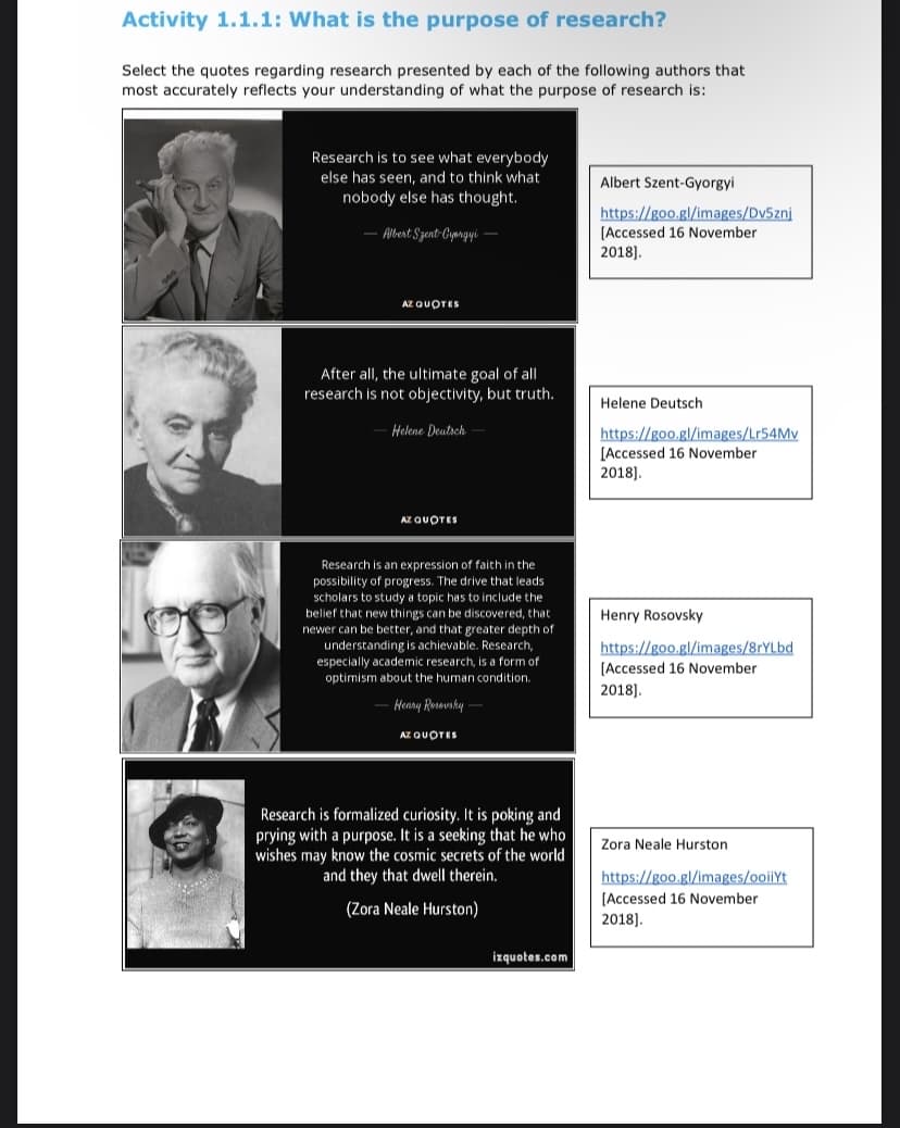 Activity 1.1.1: What is the purpose of research?
Select the quotes regarding research presented by each of the following authors that
most accurately reflects your understanding of what the purpose of research is:
Research is to see what everybody
else has seen, and to think what
nobody else has thought.
Albert Szent-Gyorgyi-
AZ QUOTES
After all, the ultimate goal of all
research is not objectivity, but truth.
Helene Deutsch
AZ QUOTES
Research is an expression of faith in the
possibility of progress. The drive that leads
scholars to study a topic has to include the
belief that new things can be discovered, that
newer can be better, and that greater depth of
understanding is achievable. Research,
especially academic research, is a form of
optimism about the human condition.
- Henry Rosovsky -
AZ QUOTES
Research is formalized curiosity. It is poking and
prying with a purpose. It is a seeking that he who
wishes may know the cosmic secrets of the world
and they that dwell therein.
(Zora Neale Hurston)
izquotes.com
Albert Szent-Gyorgyil
https://goo.gl/images/Dv5znj
[Accessed 16 November
2018].
Helene Deutsch
https://goo.gl/images/Lr54Mv
[Accessed 16 November
2018].
Henry Rosovsky
https://goo.gl/images/8rYLbd
[Accessed 16 November
2018].
Zora Neale Hurston
https://goo.gl/images/ooiiYt
[Accessed 16 November
2018].