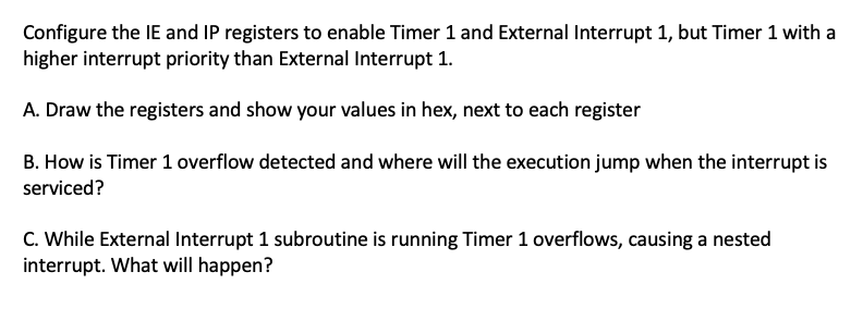 Configure the IE and IP registers to enable Timer 1 and External Interrupt 1, but Timer 1 with a
higher interrupt priority than External Interrupt 1.
A. Draw the registers and show your values in hex, next to each register
B. How is Timer 1 overflow detected and where will the execution jump when the interrupt is
serviced?
C. While External Interrupt 1 subroutine is running Timer 1 overflows, causing a nested
interrupt. What will happen?
