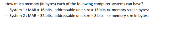 How much memory (in bytes) each of the following computer systems can have?
- System 1: MAR = 16 bits, addressable unit size = 16 bits => memory size in bytes:
- System 2: MAR = 32 bits, addressable unit size = 8 bits => memory size in bytes:
