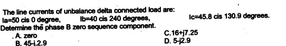 The line currents of unbalance delta connected load are:
lb-40 cis 240 degrees,
la-50 cis 0 degree,
Determine the phase B zero sequence component.
. A. zero
B. 45-1.2.9
Ic=45.8 cis 130.9 degrees.
C.16+j7.25
D. 5-j2.9