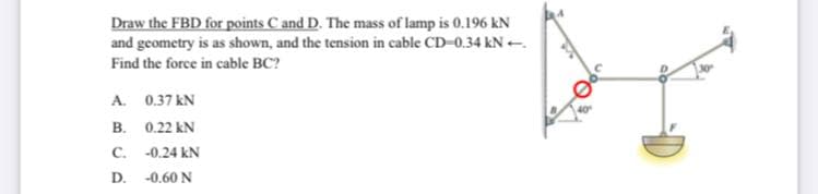Draw the FBD for points C and D. The mass of lamp is 0.196 kN
and geometry is as shown, and the tension in cable CD-0.34 kN -.
Find the force in cable BC?
A. 0.37 kN
B. 0.22 kN
C. -0.24 kN
D. -0.60 N

