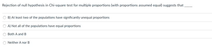 Rejection of null hypothesis in Chi-square test for multiple proportions (with proportions assumed equal) suggests that
B) At least two of the populations have significantly unequal proportions
A) Not all of the populations have equal proportions
Both A and B
Neither A nor B
