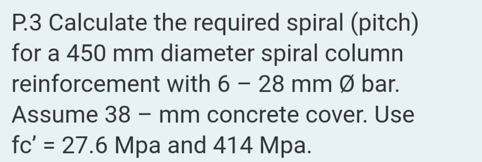 P.3 Calculate the required spiral (pitch)
for a 450 mm diameter spiral column
reinforcement with 6 – 28 mm Ø bar.
Assume 38 – mm concrete cover. Use
fc' = 27.6 Mpa and 414 Mpa.
|
