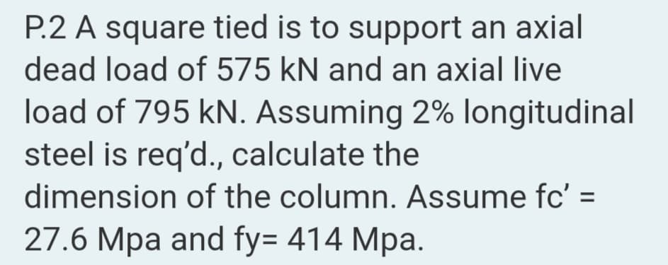 P.2 A square tied is to support an axial
dead load of 575 kN and an axial live
load of 795 kN. Assuming 2% longitudinal
steel is req'd., calculate the
dimension of the column. Assume fc' =
27.6 Mpa and fy= 414 Mpa.

