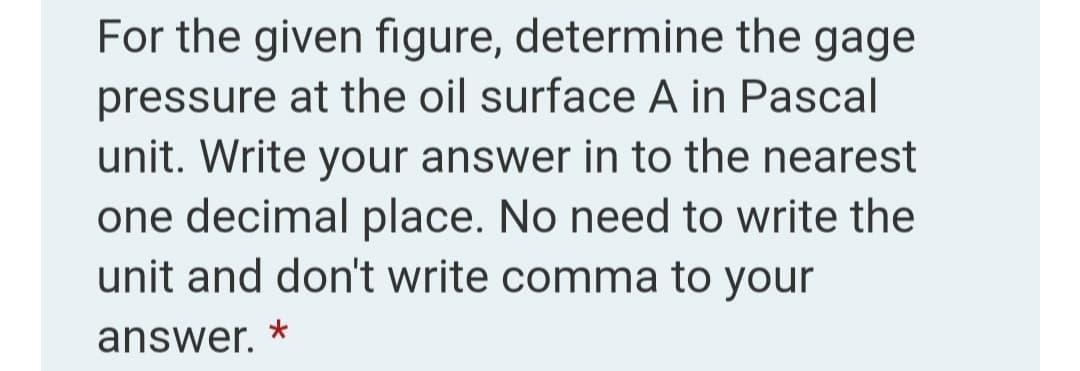 For the given figure, determine the gage
pressure at the oil surface A in Pascal
unit. Write your answer in to the nearest
one decimal place. No need to write the
unit and don't write comma to your
answer.
