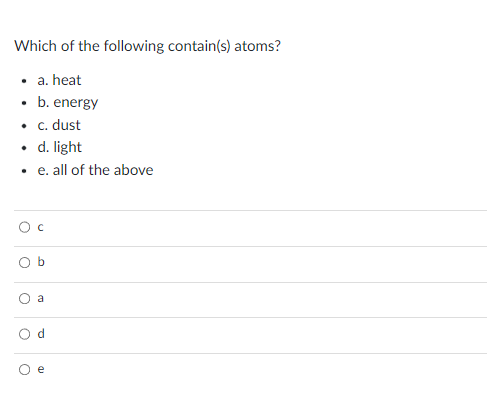 Which of the following contain(s) atoms?
• a. heat
. b. energy
• c. dust
. d. light
.e. all of the above
O c
O
O
O
d
e