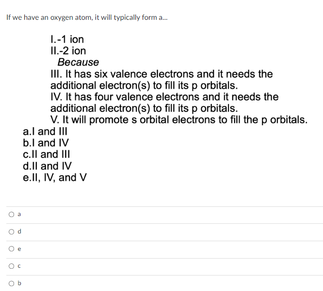 If we have an oxygen atom, it will typically form a...
I.-1 ion
II.-2 ion
O
O
O
O
O
a
d
e
с
Because
III. It has six valence electrons and it needs the
additional electron(s) to fill its p orbitals.
IV. It has four valence electrons and it needs the
additional electron(s) to fill its p orbitals.
V. It will promote s orbital electrons to fill the p orbitals.
a.I and III
b.I and IV
c.II and III
d.ll and IV
e.II, IV, and V