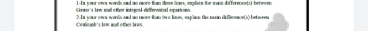 1-In your own words and no more than three lines, explain the main difference(s) between
Gauss's law and other integral-differential equations.
2-In your own words and no more tham two hnes, explan the main difference(s) between
Coulomb's law and other laws.
