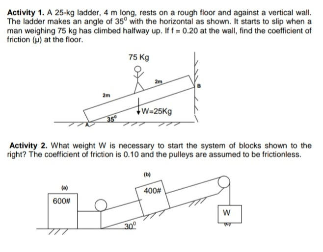 Activity 1. A 25-kg ladder, 4 m long, rests on a rough floor and against a vertical wall.
The ladder makes an angle of 35° with the horizontal as shown. It starts to slip when a
man weighing 75 kg has climbed halfway up. If f = 0.20 at the wall, find the coefficient of
friction (u) at the floor.
75 Kg
2m
2m
7w=25Kg
35°
right? The coefficient of friction is 0.10 and the pulleys are assumed to be frictionless.
(b)
(a)
400#
600#
30°
