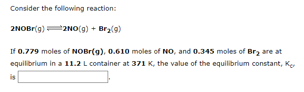 Consider the following reaction:
2NOBr(g) 2NO(g) + Br2(g)
If 0.779 moles of NOBr(g), 0.610 moles of NO, and 0.345 moles of Br2 are at
equilibrium in a 11.2 L container at 371 K, the value of the equilibrium constant, K,
is
