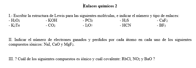 Enlaces químicos 2
I.- Escribir la estructura de Lewis para las siguientes moléculas, e indicar el número y tipo de enlaces:
- PCI5
- CaF2
- H2O2
- КОН
- H2S
- K2TE
- CO2
- 1207
- НCN
- BF3
II. Indicar el número de electrones ganados y perdidos por cada átomo en cada uno de los siguientes
compuestos iónicos: Nal, Cao y MgF2.
III. ? Cuál de los siguientes compuestos es iónico y cuál covalente: RÜC1, NO2 y Bao ?
