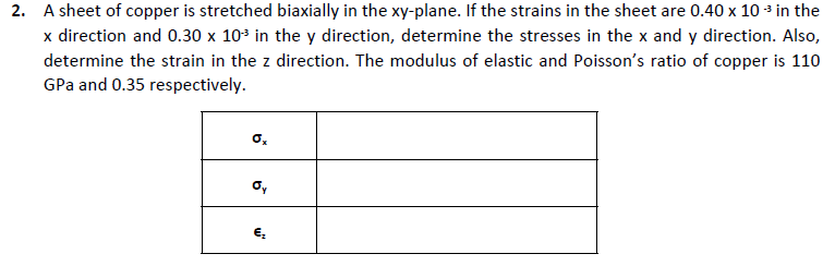 2. A sheet of copper is stretched biaxially in the xy-plane. If the strains in the sheet are 0.40 x 10 * in the
x direction and 0.30 x 10* in the y direction, determine the stresses in the x and y direction. Also,
determine the strain in the z direction. The modulus of elastic and Poisson's ratio of copper is 110
GPa and 0.35 respectively.
o,
