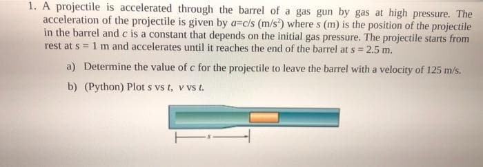 1. A projectile is accelerated through the barrel of a gas gun by gas at high pressure. The
acceleration of the projectile is given by a=c/s (m/s) where s (m) is the position of the projectile
in the barrel and c is a constant that depends on the initial gas pressure. The projectile starts from
rest at s = 1 m and accelerates until it reaches the end of the barrel at s = 2.5 m.
a) Determine the value of c for the projectile to leave the barrel with a velocity of 125 m/s.
b) (Python) Plot s vs t, v vs t.