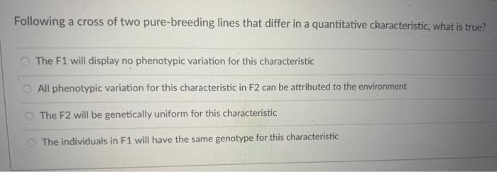 Following a cross of two pure-breeding lines that differ in a quantitative characteristic, what is true?
The F1 will display no phenotypic variation for this characteristic
All phenotypic variation for this characteristic in F2 can be attributed to the environment
The F2 will be genetically uniform for this characteristic
The individuals in F1 will have the same genotype for this characteristic