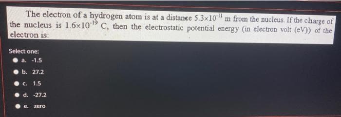 The electron of a hydrogen atom is at a distance 5.3x10 m from the nucleus. If the charge of
the nucleus is 1.6x10¹9 C, then the electrostatic potential energy (in electron volt (eV)) of the
electron is:
Select one:
a. -1.5
b. 27.2
c. 1.5
d. -27.2
e. zero