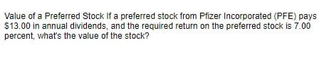 Value of a Preferred Stock If a preferred stock from Pfizer Incorporated (PFE) pays
$13.00 in annual dividends, and the required return on the preferred stock is 7.00
percent, what's the value of the stock?