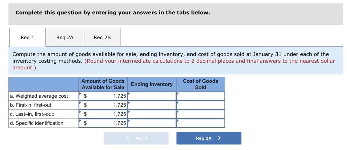 Complete this question by entering your answers in the tabs below.
Req 1
Req 2A
Compute the amount of goods available for sale, ending inventory, and cost of goods sold at January 31 under each of the
inventory costing methods. (Round your intermediate calculations to 2 decimal places and final answers to the nearest dollar
amount.)
a. Weighted average cost
b. First-in, first-out
c. Last-in, first-out:
d. Specific identification
Req 2B
Amount of Goods
Available for Sale
1,725
1,725
1,725
1,725
$
$
$
$
Ending Inventory
Req 1
Cost of Goods
Sold
Req 2A
>