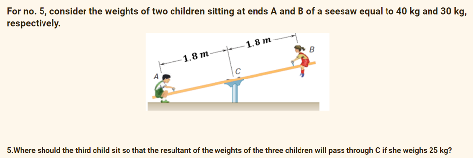 For no. 5, consider the weights of two children sitting at ends A and B of a seesaw equal to 40 kg and 30 kg,
respectively.
- 1.8 m.
1.8 m-
A
|C
5.Where should the third child sit so that the resultant of the weights of the three children will pass through C if she weighs 25 kg?
