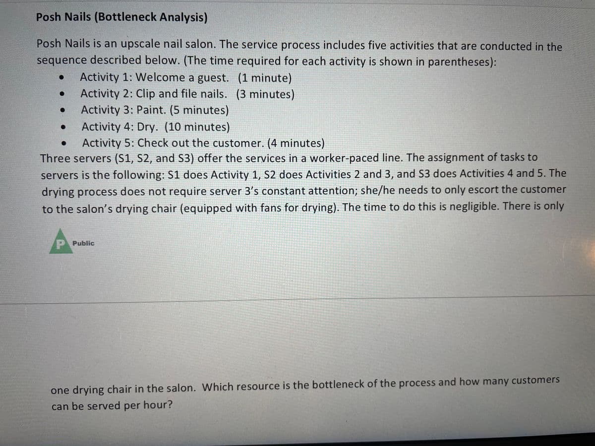 Posh Nails (Bottleneck Analysis)
Posh Nails is an upscale nail salon. The service process includes five activities that are conducted in the
sequence described below. (The time required for each activity is shown in parentheses):
Activity 1: Welcome a guest. (1 minute)
Activity 2: Clip and file nails. (3 minutes)
Activity 3: Paint. (5 minutes)
Activity 4: Dry. (10 minutes)
Activity 5: Check out the customer. (4 minutes)
Three servers (S1, S2, and S3) offer the services in a worker-paced line. The assignment of tasks to
servers is the following: S1 does Activity 1, S2 does Activities 2 and 3, and S3 does Activities 4 and 5. The
drying process does not require server 3's constant attention; she/he needs to only escort the customer
to the salon's drying chair (equipped with fans for drying). The time to do this is negligible. There is only
P Public
one drying chair in the salon. Which resource is the bottleneck of the process and how many customers
can be served per hour?
