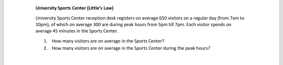 University Sports Center (Little's Law)
University Sports Center reception desk registers on average 650 visitors on a regular day (from 7am to
10pm), of which on average 300 are during peak hours from 5pm till 7pm. Each visitor spends on
average 45 minutes in the Sports Center.
1. How many visitors are on average in the Sports Center?
2. How many visitors are on average in the Sports Center during the peak hours?
