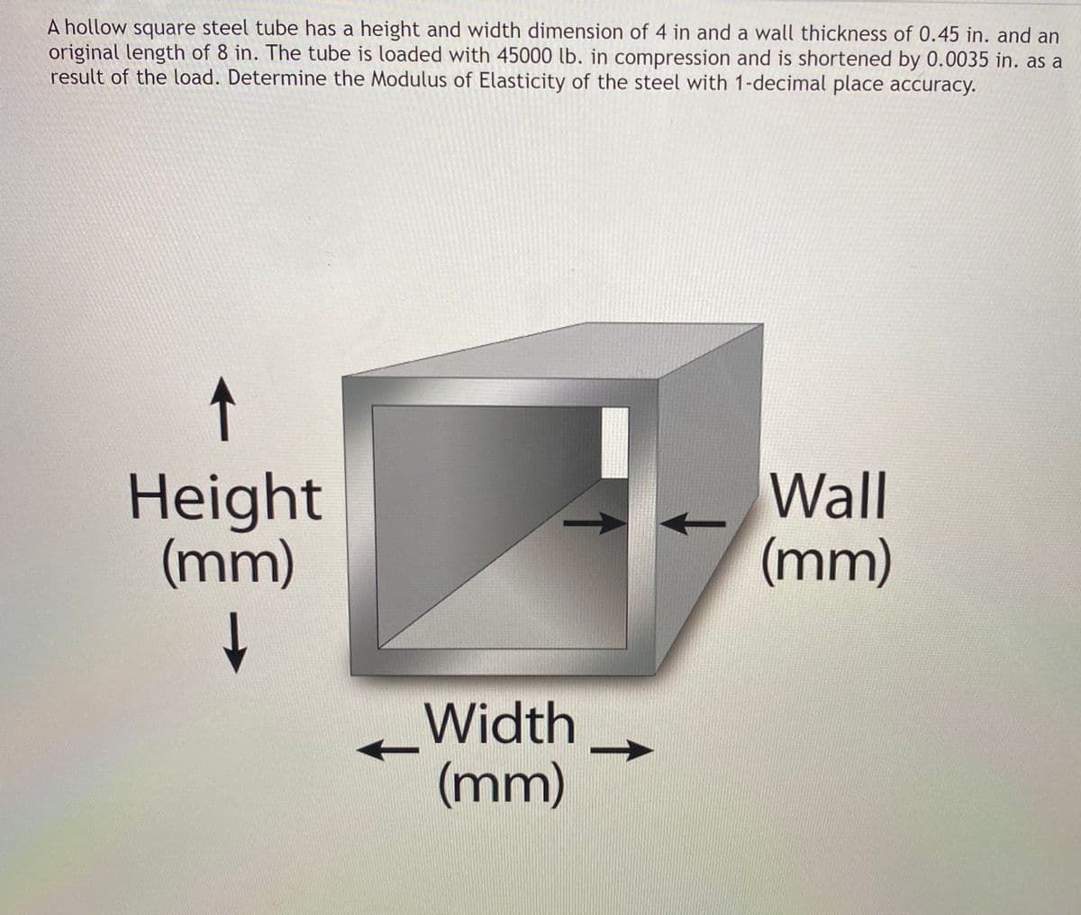 A hollow square steel tube has a height and width dimension of 4 in and a wall thickness of 0.45 in. and an
original length of 8 in. The tube is loaded with 45000 lb. in compression and is shortened by 0.0035 in. as a
result of the load. Determine the Modulus of Elasticity of the steel with 1-decimal place accuracy.
↑
Height
(mm)
Wall
(mm)
Width
(mm)
