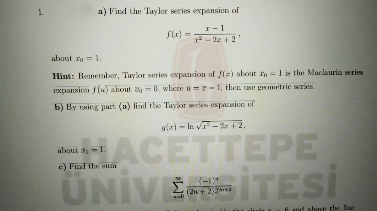 1.
a) Find the Taylor series expansion of
f (x) =
x² – '
2.x + 2
about ro = 1.
Hint: Remember, Taylor series expansion of f(x) about ro = 1 is the Maclaurin series
expansion f(u) about uo = 0, where u =r – 1, then use geometric series.
b) By using part (a) find the Taylor series expansion of
g(x) = ln vx² – 2x + 2,
ACI
ÜNIWEFSITESİ
CETTEPE
about To = 1.
c) Find the sum
(-1)"
Σ
(2n + 2)22n+2
nirol
6 and above the line
