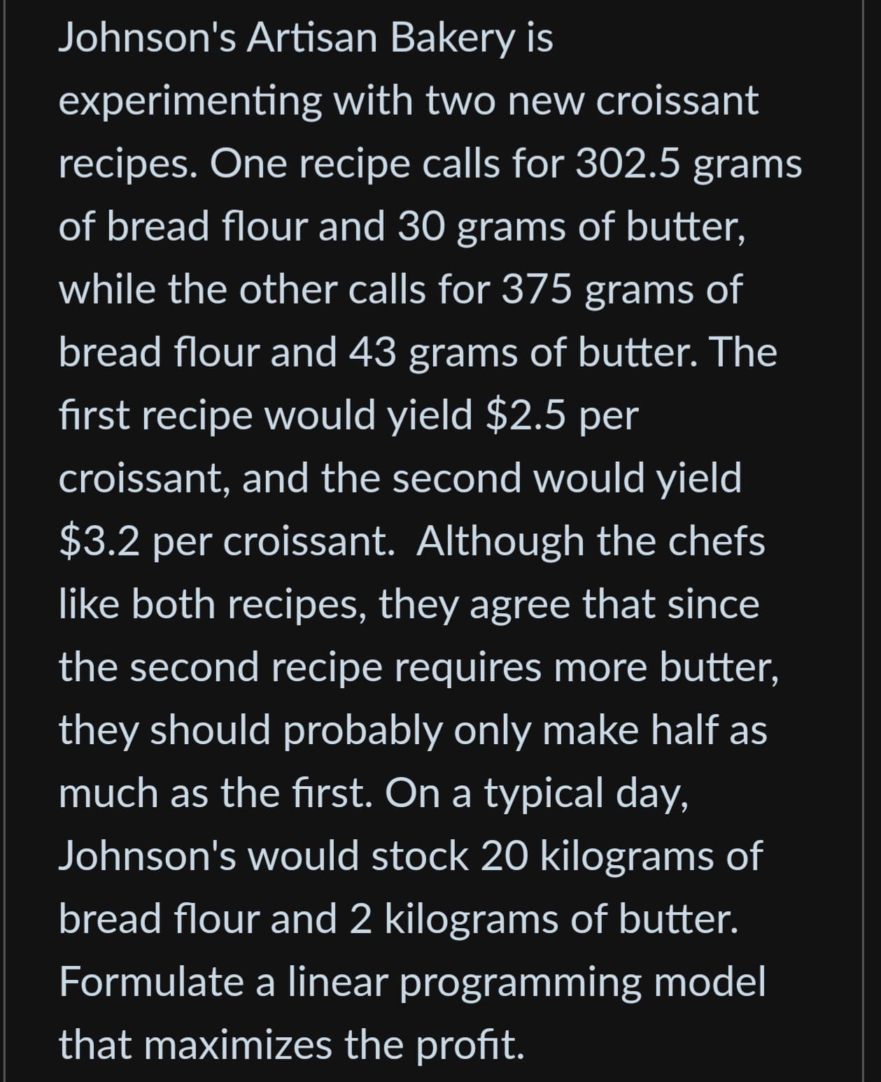Johnson's Artisan Bakery is
experimenting with two new croissant
recipes. One recipe calls for 302.5 grams
of bread flour and 30 grams of butter,
while the other calls for 375 grams of
bread flour and 43 grams of butter. The
first recipe would yield $2.5 per
croissant, and the second would yield
$3.2 per croissant. Although the chefs
like both recipes, they agree that since
the second recipe requires more butter,
they should probably only make half as
much as the first. On a typical day,
Johnson's would stock 20 kilograms of
bread flour and 2 kilograms of butter.
Formulate a linear programming model
that maximizes the profit.