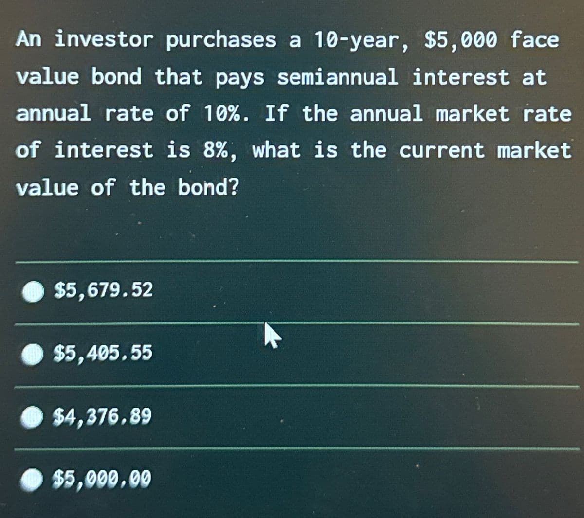 An investor purchases a 10-year, $5,000 face
value bond that pays semiannual interest at
annual rate of 10%. If the annual market rate
of interest is 8%, what is the current market
value of the bond?
$5,679.52
$5,405.55
$4,376.89
$5,000.00