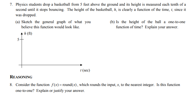 7. Physics students drop a basketball from 5 feet above the ground and its height is measured each tenth of a
second until it stops bouncing. The height of the basketball, h, is clearly a function of the time, t, since it
was dropped.
(a) Sketch the general graph of what you
believe this function would look like.
(b) Is the height of the ball a one-to-one
function of time? Explain your answer.
h (f)
5-
t (sec)
REASONING
8. Consider the function f(x)= round(x), which rounds the input, x, to the nearest integer. Is this function
one-to-one? Explain or justify your answer.
