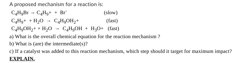 A proposed mechanism for a reaction is:
C4H9Br C4H₂+ + Br
C4H₂+ + H₂O → C4H₂OH₂+
(slow)
(fast)
2+ + H₂O → C4H₂OH + H3O+ (fast)
C4H₂OH₂+ + H₂O
a) What is the overall chemical equation for the reaction mechanism?
b) What is (are) the intermediate(s)?
c) If a catalyst was added to this reaction mechanism, which step should it target for maximum impact?
EXPLAIN.
