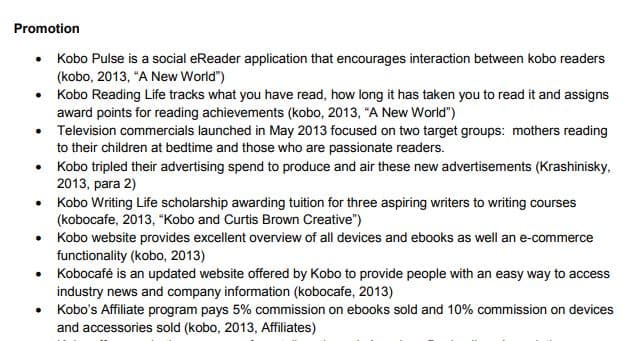 Promotion
• Kobo Pulse is a social eReader application that encourages interaction between kobo readers
(kobo, 2013, "A New World")
• Kobo Reading Life tracks what you have read, how long it has taken you to read it and assigns
award points for reading achievements (kobo, 2013, "A New World")
• Television commercials launched in May 2013 focused on two target groups: mothers reading
to their children at bedtime and those who are passionate readers.
• Kobo tripled their advertising spend to produce and air these new advertisements (Krashinisky,
2013, para 2)
• Kobo Writing Life scholarship awarding tuition for three aspiring writers to writing courses
(kobocafe, 2013, "Kobo and Curtis Brown Creative")
• Kobo website provides excellent overview of all devices and ebooks as well an e-commerce
functionality (kobo, 2013)
• Kobocafé is an updated website offered by Kobo to provide people with an easy way to access
industry news and company information (kobocafe, 2013)
• Kobo's Affiliate program pays 5% commission on ebooks sold and 10% commission on devices
and accessories sold (kobo, 2013, Affiliates)
