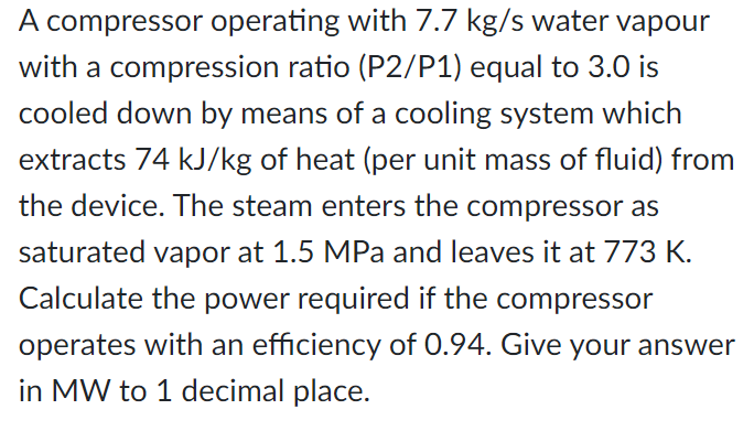 A compressor operating with 7.7 kg/s water vapour
with a compression ratio (P2/P1) equal to 3.0 is
cooled down by means of a cooling system which
extracts 74 kJ/kg of heat (per unit mass of fluid) from
the device. The steam enters the compressor as
saturated vapor at 1.5 MPa and leaves it at 773 K.
Calculate the power required if the compressor
operates with an efficiency of 0.94. Give your answer
in MW to 1 decimal place.
