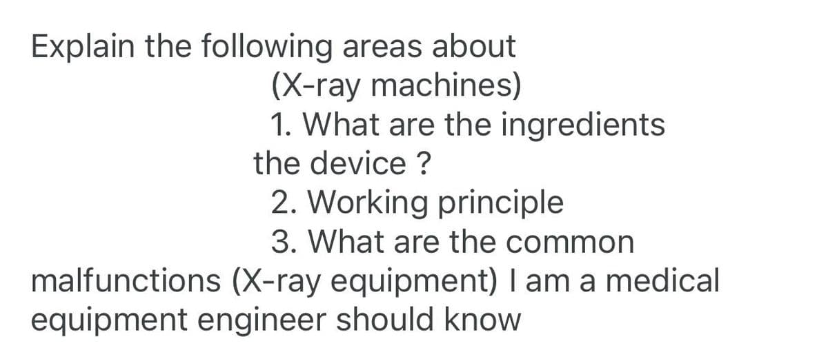 Explain the following areas about
(X-ray machines)
1. What are the ingredients
the device?
2. Working principle
3. What are the common
malfunctions (X-ray equipment) I am a medical
equipment engineer should know