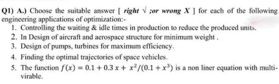 Q1) A.) Choose the suitable answer [ right or wrong X ] for each of the following
engineering applications of optimization:-
1. Controlling the waiting & idle times in production to reduce the produced units.
2. In Design of aircraft and aerospace structure for minimum weight.
3. Design of pumps, turbines for maximum efficiency.
4. Finding the optimal trajectories of space vehicles.
5. The function f(x) = 0.1 +0.3 x + x2/(0.1 + x³) is a non liner equation with multi-
virable.