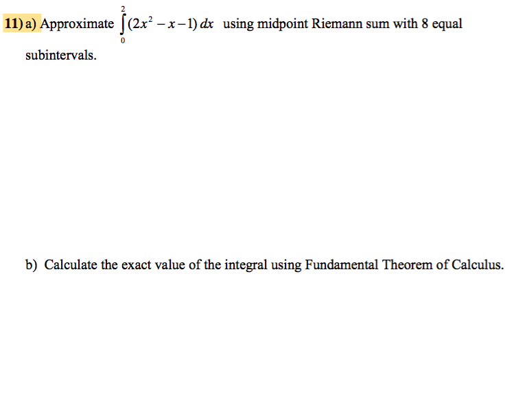 11) a) Approximate (2x² − x −1) dx using midpoint Riemann sum with 8 equal
subintervals.
0
b) Calculate the exact value of the integral using Fundamental Theorem of Calculus.