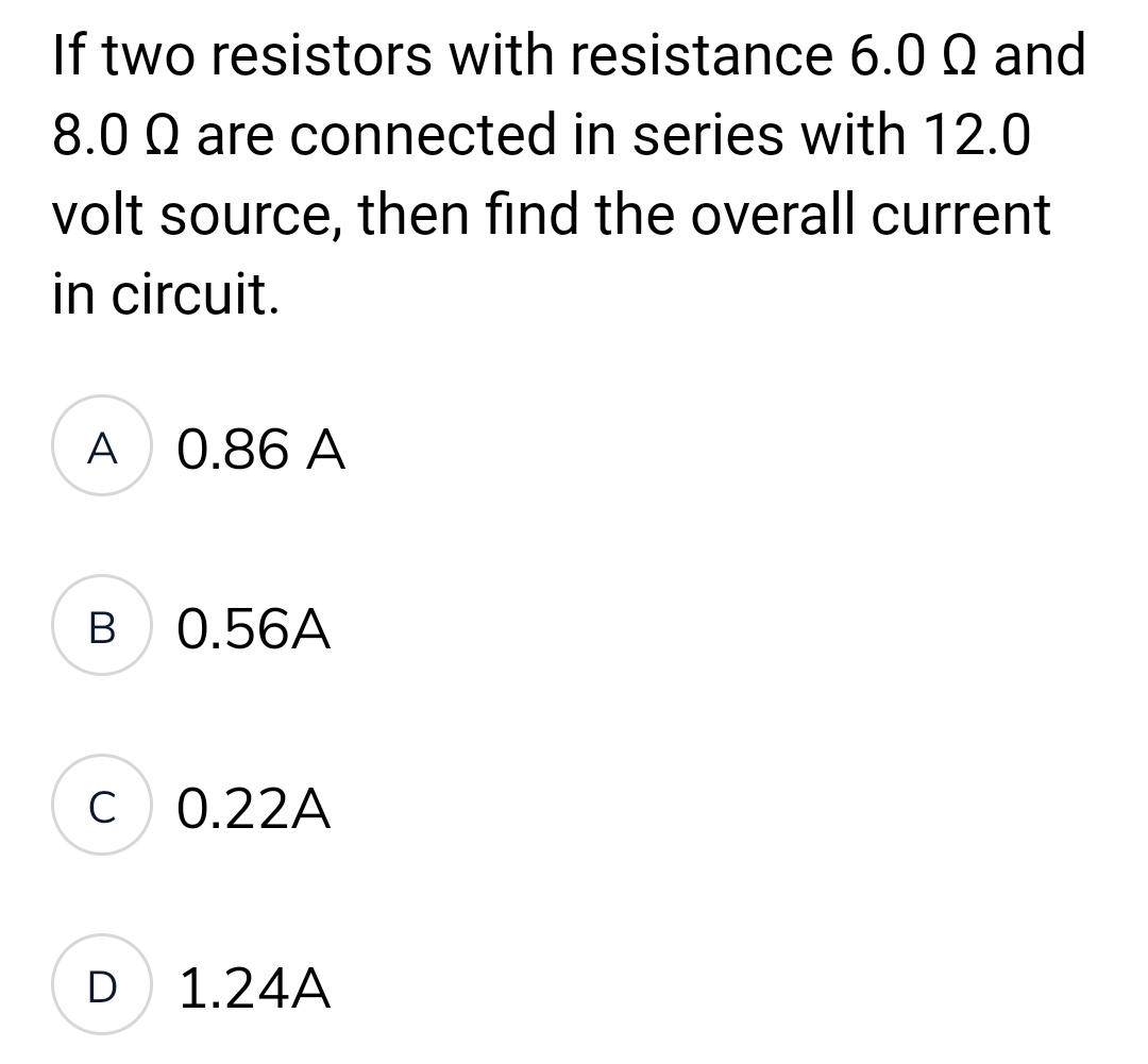 If two resistors with resistance 6.0 Q and
8.0 Q are connected in series with 12.0
volt source, then find the overall current
in circuit.
A 0.86 A
B
0.56A
C 0.22A
D
1.24A
