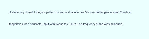 A stationary closed Lissajous pattern on an oscilloscope has 3 horizontal tangencies and 2 vertical
tangencies for a horizontal input with frequency 3 kHz. The frequency of the vertical input is