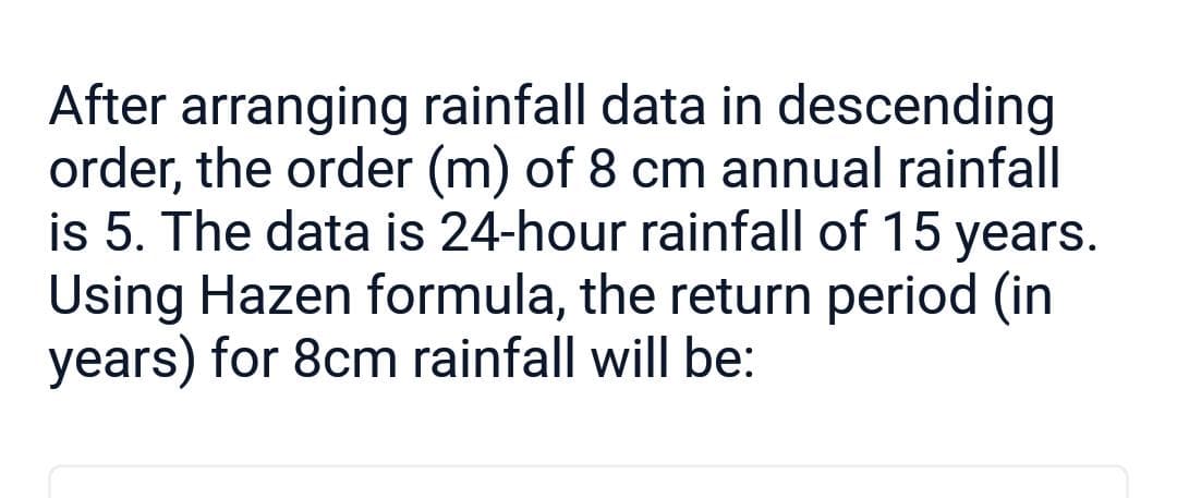 After arranging rainfall data in descending
order, the order (m) of 8 cm annual rainfall
is 5. The data is 24-hour rainfall of 15 years.
Using Hazen formula, the return period (in
years) for 8cm rainfall will be: