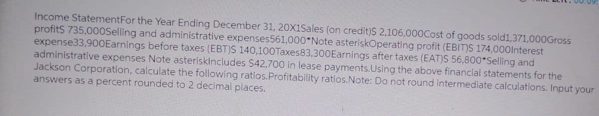 Income Statement For the Year Ending December 31, 20X1Sales (on credit)$ 2,106,000Cost of goods sold1,371,000Gross
profit$ 735,000Selling and administrative expenses561,000*Note asteriskOperating profit (EBIT)S 174,000Interest
expense33,900Earnings before taxes (EBT)S 140,100Taxes83,300Earnings after taxes (EAT)S 56,800*Selling and
administrative expenses Note asteriskIncludes $42,700 in lease payments. Using the above financial statements for the
Jackson Corporation, calculate the following ratios. Profitability ratios. Note: Do not round intermediate calculations. Input your
answers as a percent rounded to 2 decimal places.