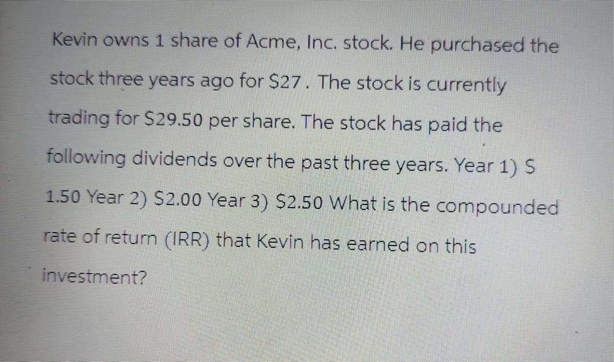 Kevin owns 1 share of Acme, Inc. stock. He purchased the
stock three years ago for $27. The stock is currently
trading for $29.50 per share. The stock has paid the
following dividends over the past three years. Year 1) S
1.50 Year 2) $2.00 Year 3) $2.50 What is the compounded
rate of return (IRR) that Kevin has earned on this
investment?