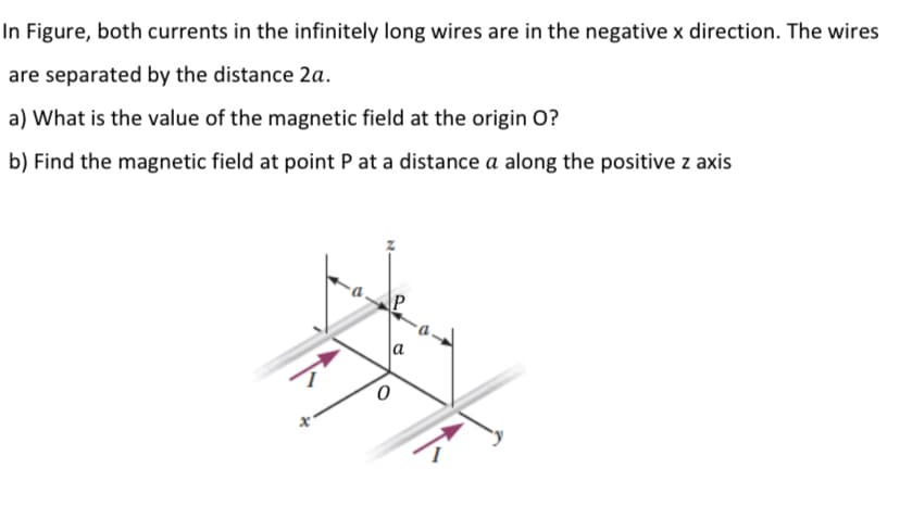 In Figure, both currents in the infinitely long wires are in the negative x direction. The wires
are separated by the distance 2a.
a) What is the value of the magnetic field at the origin O?
b) Find the magnetic field at point P at a distance a along the positive z axis
P
la
