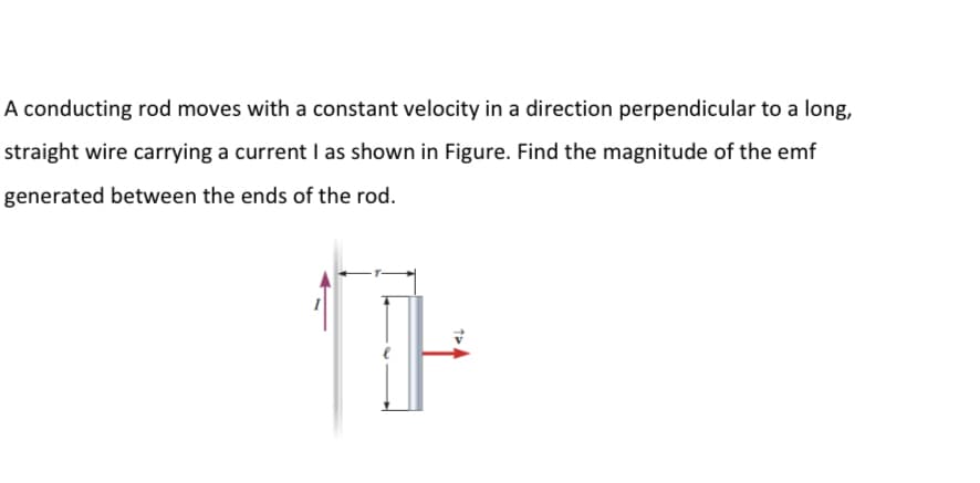 A conducting rod moves with a constant velocity in a direction perpendicular to a long,
straight wire carrying a current I as shown in Figure. Find the magnitude of the emf
generated between the ends of the rod.
