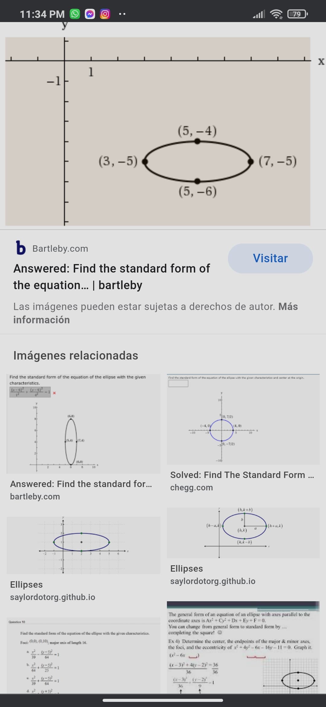 11:34 PM O
11ו.
79
1
-1
(5,-4)
(3, –5)
(7, –5)
(5,-6)
b Bartleby.com
Visitar
Answered: Find the standard form of
the equation. | bartleby
Las imágenes pueden estar sujetas a derechos de autor. Más
información
Imágenes relacionadas
Find the standard form of the equation of the ellipse with the given
Find the standard ferm of the ecuation af the allip ith the given characteriatice and center at the origin.
characteristics.
La-6)
(-6)
12
Ro, 7/2)
(-4,0
(4,0)
-10
10
-0, -7/2)
-30-
10
Solved: Find The Standard Form ..
Answered: Find the standard for..
chegg.com
bartleby.com
(h,k + b)
(h-a,k)
(h+a,k)
(h,k)
(h.k -b)
Ellipses
Ellipses
saylordotorg.github.io
saylordotorg.github.io
The general form of an equation of an ellipse with axes parallel to the
coordinate axes is Ar +C+ Dx + Ey+F=0.
You can change from general form to standard form by .
completing the square!
Ex 4) Determine the center, the endpoints of the major & minor aves,
the foci, and the eccentricity of x + 4y - 6x - 16y-11 0. Graph it.
- 6x )
Qstion 18
Find the standard form of the equation of the ellipse with the aiven characteristics.
Foci: (0,0), (0,10), major axis of length 16.
a.
64
6.
(x-3)+4(y-2y-36
3D1
36
36
e G-s
(x-3 -2
39
64
36
4.. +5
