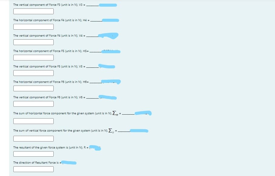 The vertical component of Force F3 (unit is in N). V3 =
The horizontal component of Force F4 (unit is in N). H4 =
The vertical component of Force F4 (unit is in N). V4 =
The horizontal component of Force F5 (unit is in N). H5=
The vertical component of Force F5 (unit is in N). V5 =
The horizontal component of Force F6 (unit is in N), Hồ=.
The vertical component of Force F6 (unit is in N). V6 =
The sum of horizontal force component for the given system (unit is in N). 2, =
The sum of vertical force component for the given system (unit is in N). 2, =
%3D
The resultant of the given force system is (unit in N). R =
The direction of Resultant Force is =
